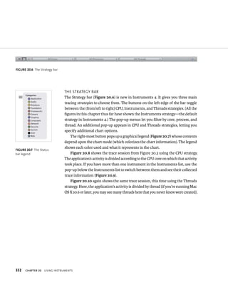 fiGURe 20 6 The Strategy bar 
fiGURe 20 7 The Status 
bar legend 
332 tHe strategy Bar 
The Strategy bar (Figure 20.6) is new in Instruments 4. It gives you three main 
tracing strategies to choose from. The buttons on the left edge of the bar toggle 
between the (from left to right) CPU, Instruments, and Threads strategies. (All the 
figures in this chapter thus far have shown the Instruments strategy—the default 
strategy in Instruments 4.) The pop-up menus let you filter by core, process, and 
thread. An additional pop-up appears in CPU and Threads strategies, letting you 
specify additional chart options. 
The right-most button pops up a graphical legend (Figure 20.7) whose contents 
depend upon the chart mode (which colorizes the chart information). The legend 
shows each color used and what it represents in the chart. 
Figure 20.8 shows the trace session from Figure 20.3 using the CPU strategy. 
The application’s activity is divided according to the CPU core on which that activity 
took place. If you have more than one instrument in the Instruments list, use the 
pop-up below the Instruments list to switch between them and see their collected 
trace information (Figure 20.9). 
Figure 20.10 again shows the same trace session, this time using the Threads 
strategy. Here, the application’s activity is divided by thread (if you’re running Mac 
OS X 10.6 or later, you may see many threads here that you never knew were created). 
ChAPTER 20 usIng Instruments 
 