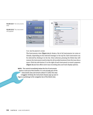 334 tHe Instruments vIeW 
The Instruments view (Figure 20.11) shows a list of all instruments (or cores or 
threads, depending on the selected strategy) in the top list. Each instrument can 
be selected by clicking it in the list. Once selected, pressing the Delete key will 
remove the instrument (and its data for all recorded sessions) from the trace docu-ment. 
ChAPTER 20 usIng Instruments 
Click the info button (i ) to the right of each instrument to reveal a popover 
(Figure 20.12) that offers more trace recording data and track display options. 
fiGURe 20 11 The Instruments 
view 
fiGURe 20 12 The instrument 
info popover 
Note: The control immediately below the list of instruments 
zooms in and out of the timeline. It is not actually part of the 
Instruments view and remains where it is when the view 
is toggled. Similarly, the instrument chooser pop-up seen in 
figure 20.9 belongs to the navigation bar of the Detail view. 
 