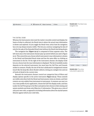 a tour oF Instruments 335 
tHe detaIl vIeW 
Whereas the Instruments view (and the tracks it records) control and display the 
basics of what is collected, the Detail view is where the actual trace information 
is shown and explored. As you toggle the Detail view, notice how the navigation 
bar at its top always remains visible. This lets you continue navigating the data (if 
only for the sake of the Extended Detail view) without the Detail view being shown. 
The navigation bar (Figure 20.13) is composed of three separate areas. The 
left-most area is the instrument chooser pop-up control (which you saw in Figure 
20.9). This control lets you choose which instrument’s trace information is shown 
in the Detail and Extended Detail views and has the same effect as clicking an 
instrument in the list. To the right of the instrument chooser, the display mode 
lets you choose how the trace information is displayed. The list of available modes 
depends on the selected instrument, but most have the Call Tree and Console 
modes in common. Finally, the rest of the bar is dedicated to navigational context 
(much like the Jump Bar above Xcode’s editors), letting you navigate into and out 
of levels of detail in the current view. 
Beneath the instrument chooser control are categorical lists of filters and 
display options specific to the active instrument (Figure 20.14). These controls 
are visible only when both the Detail and Instruments views are shown, and their 
content can vary widely from instrument to instrument. A common use case is to 
run a time profile of your application, choose the Call Tree display mode, and then 
(under the Call Tree group in the filter and options list) choose to hide missing and 
system symbols and show only Objective-C information. This gives you a view of 
only your own code, as opposed to including information about the myriad system 
libraries against which your code links. 
fiGURe 20 13 The Detail view 
navigation bar 
fiGURe 20 14 The active 
instrument’s options list 
 