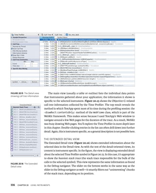 fiGURe 20 15 The Detail view 
showing call tree information 
fiGURe 20 16 The Extended 
Detail view 
336 The main view (usually a table or outline) lists the individual data points 
that Instruments gathered about your application; the information it shows is 
specific to the selected instrument. Figure 20.15 shows the Objective-C–related 
call tree information collected by the Time Profiler. The top result reveals the 
method in which TestApp spent most of its time during the profiling session: the 
-drawRect:contentsOnly: method of the WebFrame class, which is part of the 
WebKit framework. This makes sense because I used TestApp’s Web window to 
navigate around a few Web pages for the duration of the trace. As a result, WebKit 
was busy drawing Web pages. You’ll explore the Time Profiler in more depth later 
in this chapter. Double-clicking entries in the list can often drill down into further 
detail. Again, this is instrument specific, so a general description is not possible here. 
tHe eXtended detaIl vIeW 
The Extended Detail view (Figure 20.16) shows extended information about the 
selected data in the Detail view. As with the rest of the detail-oriented views, its 
content is instrument specific. In the figure, the view is displaying extended detail 
about the selected Time Profiler symbol in Figure 20.15. In this case, it’s appropriate 
to show the heaviest stack trace (the stack trace responsible for the bulk of the 
calls to the selected symbol). This view represents the same information as found 
in the Debug navigator. The slider on the bottom works in the same way as the 
slider in the Debug navigator as well—it smartly filters out “uninteresting” chunks 
of the stack trace, depending on its position. 
ChAPTER 20 usIng Instruments 
 
