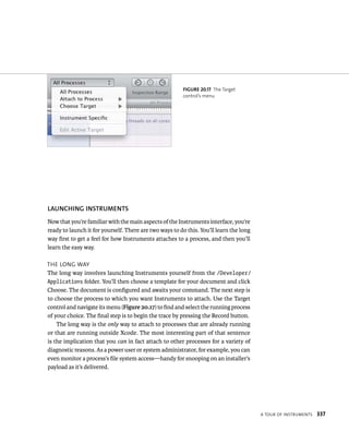 a tour oF Instruments 337 
fiGURe 20 17 The Target 
control’s menu 
lAuNChING INSTRuMENTS 
Now that you’re familiar with the main aspects of the Instruments interface, you’re 
ready to launch it for yourself. There are two ways to do this. You’ll learn the long 
way first to get a feel for how Instruments attaches to a process, and then you’ll 
learn the easy way. 
tHe long Way 
The long way involves launching Instruments yourself from the /Developer/ 
Applications folder. You’ll then choose a template for your document and click 
Choose. The document is configured and awaits your command. The next step is 
to choose the process to which you want Instruments to attach. Use the Target 
control and navigate its menu (Figure 20.17) to find and select the running process 
of your choice. The final step is to begin the trace by pressing the Record button. 
The long way is the only way to attach to processes that are already running 
or that are running outside Xcode. The most interesting part of that sentence 
is the implication that you can in fact attach to other processes for a variety of 
diagnostic reasons. As a power user or system administrator, for example, you can 
even monitor a process’s file system access—handy for snooping on an installer’s 
payload as it’s delivered. 
 