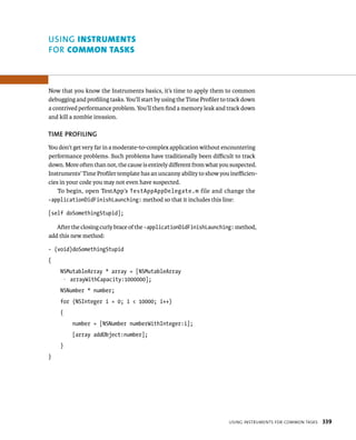 uSING Instruments 
fOR common tAsks 
Now that you know the Instruments basics, it’s time to apply them to common 
debugging and profiling tasks. You’ll start by using the Time Profiler to track down 
a contrived performance problem. You’ll then find a memory leak and track down 
and kill a zombie invasion. 
TIME PROfIlING 
You don’t get very far in a moderate-to-complex application without encountering 
performance problems. Such problems have traditionally been difficult to track 
down. More often than not, the cause is entirely different from what you suspected. 
Instruments’ Time Profiler template has an uncanny ability to show you inefficien-cies 
in your code you may not even have suspected. 
To begin, open TestApp’s TestAppAppDelegate.m file and change the 
-applicationDidFinishLaunching: method so that it includes this line: 
[self doSomethingStupid]; 
After the closing curly brace of the -applicationDidFinishLaunching: method, 
usIng Instruments For Common tasks 339 
add this new method: 
- (void)doSomethingStupid 
{ 
NSMutableArray * array = [NSMutableArray 
p arrayWithCapacity:1000000]; 
NSNumber * number; 
for (NSInteger i = 0; i < 10000; i++) 
{ 
number = [NSNumber numberWithInteger:i]; 
[array addObject:number]; 
} 
} 
 