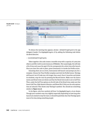 340 To silence the warning that appears, declare -doSomethingStupid in the app 
delegate’s header (TestAppAppDelegate.h) by adding the following code before 
the @end directive: 
- (void)doSomethingStupid; 
Taken together, this code creates a mutable array with a capacity of 1,000,000 
objects and fills it with 10,000 instances of NSNumber. Not surprisingly, this will take 
a bit of time and cause the app’s UI to be unresponsive for a short time after launch. 
Once you have this code in place, press Command+I to invoke the Profile action. 
Assuming there are no errors, Instruments will launch and prompt you for a 
template. Choose the Time Profiler template and click the Profile button. TestApp 
will launch, but it’ll take just a bit longer than usual. Once it launches and shows 
its windows, stop the trace by pressing the Record button. Make sure the Instru-ments 
ChAPTER 20 usIng Instruments 
and Detail views are shown and that the Detail view mode is set to Call Tree. 
Then, under the Call Tree options on the left side of the Detail view, make sure that 
Invert Call Tree, Hide System Libraries, and Show Obj-C Only are the only options 
that are selected. This shows only TestApp’s symbols. You should see something 
similar to Figure 20.18. 
In the figure, only four symbols (all from TestAppAppDelegate.m) are shown. 
Though your numbers may vary slightly (especially depending on how long after 
launch you waited to stop the trace), it should be painfully clear that TestApp spent 
most of its time doing something stupid. 
fiGURe 20 18 TestApp’s 
call tree 
 
