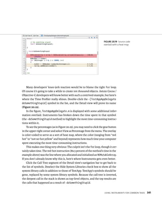 fiGURe 20 19 Source code 
overlaid with a heat map 
Many developers’ knee-jerk reaction would be to blame the tight for loop. 
Of course it’s going to take a while to create ten thousand objects. Astute Cocoa / 
Objective-C developers will know better with such a contrived example, but here’s 
where the Time Profiler really shines. Double-click the -[TestAppAppDelegate 
doSomethingStupid] symbol in the list, and the Detail view will prove its name 
(Figure 20.19). 
In the figure, TestAppAppDelegate.m is displayed with some additional infor-mation 
overlaid. Instruments has broken down the time spent in that symbol 
(the -doSomethingStupid method) to highlight the most time-consuming instruc-tions 
within it. 
To see the percentages (as in Figure 20.19), you may need to click the gear button 
in the upper-right corner and select View as Percentage from the menu. The overlay 
is color-coded to serve as a sort of heat map, where the color (ranging from “red 
hot” to “not-so-hot yellow” and beyond) represents how much time your computer 
spent executing the most time-consuming instructions. 
This makes one thing very obvious: The culprit isn’t the for loop, though it cer-tainly 
takes time. The red-hot instruction (89.5 percent of the method’s time in the 
example above) was the line where you allocated and initialized an NSMutableArray. 
If you don’t already know why this is, here’s where Instruments gets even better. 
Click the Call Tree segment of the Detail view’s navigation bar to get back to 
the list of symbols. Deselect the Hide System Libraries check box to show all the 
system library calls in addition to those of TestApp. TestApp’s symbols should be 
gone, replaced by some system library symbols. Because the call tree is inverted, 
the deepest call in the stack is shown as top-level objects, and the top results are 
the calls that happened as a result of -doSomethingStupid. 
usIng Instruments For Common tasks 341 
 