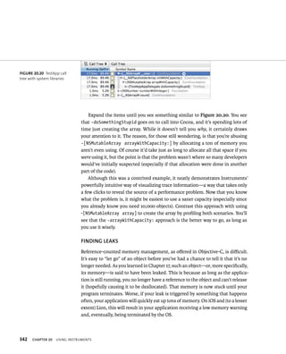 fiGURe 20 20 TestApp call 
tree with system libraries 
342 Expand the items until you see something similar to Figure 20.20. You see 
that -doSomethingStupid goes on to call into Cocoa, and it’s spending lots of 
time just creating the array. While it doesn’t tell you why, it certainly draws 
your attention to it. The reason, for those still wondering, is that you’re abusing 
-[NSMutableArray arrayWithCapacity:] by allocating a ton of memory you 
aren’t even using. Of course it’d take just as long to allocate all that space if you 
were using it, but the point is that the problem wasn’t where so many developers 
would’ve initially suspected (especially if that allocation were done in another 
part of the code). 
Although this was a contrived example, it neatly demonstrates Instruments’ 
powerfully intuitive way of visualizing trace information—a way that takes only 
a few clicks to reveal the source of a performance problem. Now that you know 
what the problem is, it might be easiest to use a saner capacity (especially since 
you already know you need 10,000 objects). Contrast this approach with using 
-[NSMutableArray array] to create the array by profiling both scenarios. You’ll 
see that the -arrayWithCapacity: approach is the better way to go, as long as 
you use it wisely. 
fINDING lEAKS 
Reference-counted memory management, as offered in Objective-C, is difficult. 
It’s easy to “let go” of an object before you’ve had a chance to tell it that it’s no 
longer needed. As you learned in Chapter 17, such an object—or, more specifically, 
its memory—is said to have been leaked. This is because as long as the applica-tion 
is still running, you no longer have a reference to the object and can’t release 
it (hopefully causing it to be deallocated). That memory is now stuck until your 
program terminates. Worse, if your leak is triggered by something that happens 
often, your application will quickly eat up tons of memory. On iOS and (to a lesser 
extent) Lion, this will result in your application receiving a low memory warning 
and, eventually, being terminated by the OS. 
ChAPTER 20 usIng Instruments 
 