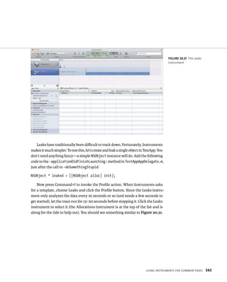 Leaks have traditionally been difficult to track down. Fortunately, Instruments 
makes it much simpler. To test this, let’s create and leak a single object in TestApp. You 
don’t need anything fancy—a simple NSObject instance will do. Add the following 
code to the -applicationDidFinishLaunching: method in TestAppAppDelegate.m, 
just after the call to -doSomethingStupid: 
NSObject * leaked = [[NSObject alloc] init]; 
Now press Command+I to invoke the Profile action. When Instruments asks 
for a template, choose Leaks and click the Profile button. Since the Leaks instru-ment 
only analyzes the data every 10 seconds or so (and needs a few seconds to 
get started), let the trace run for 15–20 seconds before stopping it. Click the Leaks 
instrument to select it (the Allocations instrument is at the top of the list and is 
along for the ride to help out). You should see something similar to Figure 20.21. 
fiGURe 20 21 The Leaks 
instrument 
usIng Instruments For Common tasks 343 
 
