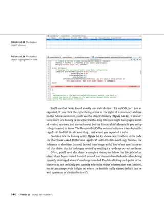 344 You’ll see that Leaks found exactly one leaked object. It’s an NSObject, just as 
expected. If you click the right-facing arrow to the right of its memory address 
(in the Address column), you’ll see the object’s history (Figure 20.22). It doesn’t 
have much of a history (a live object with a long life span might have pages worth 
of retains, releases, and autoreleases), but the history that’s there tells you every-thing 
ChAPTER 20 usIng Instruments 
you need to know. The Responsible Caller column indicates it was leaked in 
-applicationDidFinishLaunching:, just where you expected it to be. 
Double-click the history entry. Figure 20.23 shows exactly where in the code 
the object was leaked. By the time -applicationDidFinishLaunching: finishes, the 
reference to the object (named leaked) is no longer valid. You’ve lost any chance to 
tell that object that it’s no longer needed by sending it a -release or -autorelease. 
Often, you’ll need the object’s complex history to follow the lifecycle of an 
object that’s been created, handed around, and then mishandled rather than being 
properly destroyed when it’s no longer needed. Double-clicking each point in the 
history can not only help you identify where the object’s destruction was fumbled, 
but it can also provide insight on where the fumble really started (which can be 
well upstream of the fumble itself). 
fiGURe 20 22 The leaked 
object’s history 
fiGURe 20 23 The leaked 
object highlighted in code 
 