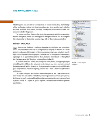 tHe navIgator area 21 
The Navigator area consists of a complex set of panes. Found along the left edge 
of the workspace window, it is the primary interface for organizing and exploring 
the files, symbols, build issues, run logs, breakpoints, threads and stacks, and 
search results for the project. 
The button bar along the top edge of the Navigator area switches between the 
various navigation panes. You can toggle the Navigator area on and off using the 
View button bar in the toolbar near the right side of the workspace window. 
PROjECT NAvIGATOR 
You can use the Project navigator (Figure 3.2) to find your way around the 
source and resource files of your project (or projects in the case of a multi-project 
workspace). Clicking any of the resources (except groups, which are merely 
logical containers within the project) causes Xcode to navigate to that resource, 
opening it in an appropriate editor in the Editor area immediately to the right of 
the Navigator area. You’ll explore various editors in Part II. 
In addition, this area allows you to organize your project using groups (repre-sented 
by yellow folders). You can create nested groups and move resources around 
just as you would with a file system. Groups can also represent real subfolders in 
your project folder. To create a group, choose File > New > New Group from the 
main menu. 
The Project navigator works much the same way as the Mac OS X Finder in List 
view mode. You can add to, delete from, and reorganize resources in your project. 
In Chapter 6, you’ll explore adding files and resources to, and removing them from, 
a project. Later, in Chapter 21, you’ll explore Xcode’s source code management 
capabilities. 
fiGURe 3 2 The Project 
navigator 
rea 
 