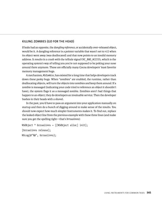 KIllING zOMBIES (GO fOR ThE hEAD) 
If leaks had an opposite, the dangling reference, or accidentally over-released object, 
would be it. A dangling reference is a pointer variable that wasn’t set to nil when 
its object went away (was deallocated) and that now points to an invalid memory 
address. It results in a crash with the telltale signal EXC_BAD_ACCESS, which is the 
operating system’s way of telling you you’re not supposed to be poking your nose 
around there anymore. These are officially many Cocoa developers’ least favorite 
memory management bugs. 
A mechanism, NSZombie, has existed for a long time that helps developers track 
down these pesky bugs. When “zombies” are enabled, the runtime, rather than 
deallocating objects, will turn the objects into zombies and keep them around. If a 
zombie is messaged (indicating your code tried to reference an object it shouldn’t 
have), the system flags it as a messaged zombie. Zombies aren’t bad things that 
happen to an object; they do developers an invaluable service. Then the developer 
bashes in their heads with a shovel. 
In the past, you’d have to pass an argument into your application manually on 
startup and then do a bunch of digging around to make sense of the results. You 
should now expect how much simpler Instruments makes it. To find out, replace 
the leaked object line from the previous example with these three lines (and make 
sure you get the spelling right—that’s brraaiinns): 
NSObject * brraaiinns = [[NSObject alloc] init]; 
[brraaiinns release]; 
NSLog(@”%@”, brraaiinns); 
usIng Instruments For Common tasks 345 
 