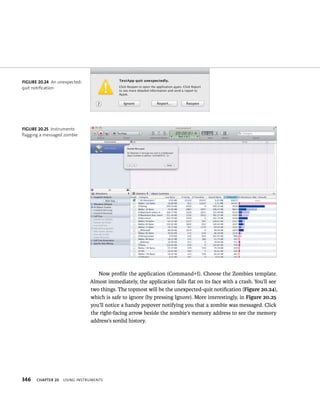 fiGURe 20 24 An unexpected-quit 
fiGURe 20 25 Instruments 
flagging a messaged zombie 
346 Now profile the application (Command+I). Choose the Zombies template. 
Almost immediately, the application falls flat on its face with a crash. You’ll see 
two things. The topmost will be the unexpected-quit notification (Figure 20.24), 
which is safe to ignore (by pressing Ignore). More interestingly, in Figure 20.25 
you’ll notice a handy popover notifying you that a zombie was messaged. Click 
the right-facing arrow beside the zombie’s memory address to see the memory 
address’s sordid history. 
notification 
ChAPTER 20 usIng Instruments 
 