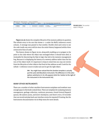 Figure 20.26 shows the complete lifecycle of the memory address in question. 
The telltale entry is the one that shows a –1 under the RefCt (reference count) 
column. A message was passed to that zombie. Double-click each entry to see 
the code (really any entry will do since the entire history happened within three 
consecutive lines of code). 
The history shown in Figure 20.26, along with enabling us to navigate to the 
point in the code where the object was messaged when it should have died, is 
invaluable for discovering the flaw in logic that led to the memory management 
bug. Because it is displaying the history of a memory address rather than the his-tory 
of the object itself, it’s important to keep in mind that you may see entries 
from the lifecycles of other objects that lived at that address as well. Look for the 
telltale –1 reference count to make sure you’ve got the right object. 
tip: you might have noticed that the zombies template is actually 
just the same old Allocations instrument. The difference is in the extra 
options switched on in its info popover (click the i button to the right of 
the instrument in the Instruments list). 
MANy OThER INSTRuMENTS 
There are a number of other excellent Instruments templates and nowhere near 
enough space in this book to detail them. There are templates for analyzing memory 
management, garbage collection, multicore processes, Grand Central Dispatch 
queues, file system access, and Lion’s Autolayout, and there’s even a UI recorder 
that can record and play back user interface events for repeated UI testing. See the 
Instruments documentation via its Help menu for more details. 
fiGURe 20 26 The zombie 
object’s lifecycle 
usIng Instruments For Common tasks 347 
 