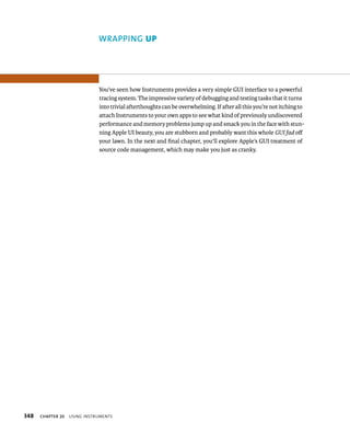 348 WRAPPING up 
You’ve seen how Instruments provides a very simple GUI interface to a powerful 
tracing system. The impressive variety of debugging and testing tasks that it turns 
into trivial afterthoughts can be overwhelming. If after all this you’re not itching to 
attach Instruments to your own apps to see what kind of previously undiscovered 
performance and memory problems jump up and smack you in the face with stun-ning 
Apple UI beauty, you are stubborn and probably want this whole GUI fad off 
your lawn. In the next and final chapter, you’ll explore Apple’s GUI treatment of 
source code management, which may make you just as cranky. 
ChAPTER 20 usIng Instruments 
 