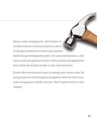351 
Source code management, also known as 
revision control or version control, is a form 
of change control that is vital to any medium-sized 
to large development project. In team environments, a full 
source code management system is often used for managing work 
that is done by multiple people on the same resources. 
Xcode offers two primary ways to manage your source code: by 
using snapshots and through its integration with two full source 
code management (SCM) systems. You’ll explore both in this 
chapter. 
 
