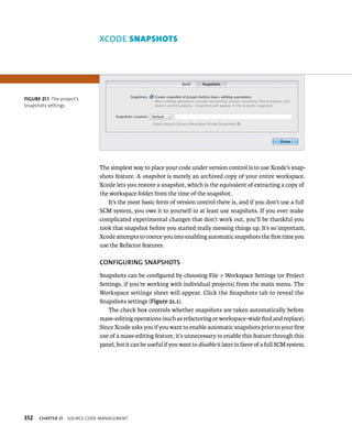 fiGURe 21 1 The project’s 
Snapshots settings 
352 XCODE snApsHots 
The simplest way to place your code under version control is to use Xcode’s snap-shots 
feature. A snapshot is merely an archived copy of your entire workspace. 
Xcode lets you restore a snapshot, which is the equivalent of extracting a copy of 
the workspace folder from the time of the snapshot. 
It’s the most basic form of version control there is, and if you don’t use a full 
SCM system, you owe it to yourself to at least use snapshots. If you ever make 
complicated experimental changes that don’t work out, you’ll be thankful you 
took that snapshot before you started really messing things up. It’s so important, 
Xcode attempts to coerce you into enabling automatic snapshots the first time you 
use the Refactor features. 
CONfIGuRING SNAPShOTS 
Snapshots can be configured by choosing File > Workspace Settings (or Project 
Settings, if you’re working with individual projects) from the main menu. The 
Workspace settings sheet will appear. Click the Snapshots tab to reveal the 
Snapshots settings (Figure 21.1). 
The check box controls whether snapshots are taken automatically before 
mass-editing operations (such as refactoring or workspace-wide find and replace). 
Since Xcode asks you if you want to enable automatic snapshots prior to your first 
use of a mass-editing feature, it’s unnecessary to enable this feature through this 
panel, but it can be useful if you want to disable it later in favor of a full SCM system. 
ChAPTER 21 sourCe Code management 
 