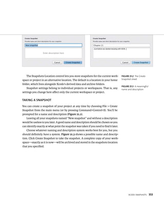 XCode snapsHots 353 
The Snapshots Location control lets you store snapshots for the current work-space 
or project in an alternative location. The default is a location in your home 
folder, which lives alongside Xcode’s derived data and archive folders. 
Snapshot settings belong to individual projects or workspaces. That is, any 
settings you change here affect only the current workspace or project. 
TAKING A SNAPShOT 
You can create a snapshot of your project at any time by choosing File > Create 
Snapshot from the main menu (or by pressing Command+Control+S). You’ll be 
prompted for a name and description (Figure 21.2). 
Leaving all your snapshots named “New snapshot” and without a description 
would be useless to you later. A good name and description should be chosen so you 
can identify exactly at what point the snapshot was taken if you need to find it later. 
Choose whatever naming and description system works best for you, but you 
should definitely have a system. Figure 21.3 shows a possible name and descrip-tion. 
Click Create Snapshot to take the snapshot. A complete copy of your work-space— 
exactly as it is now—will be archived and stored in the snapshots location 
that you specified. 
fiGURe 21 2 The Create 
Snapshot sheet 
fiGURe 21 3 A meaningful 
name and description 
 