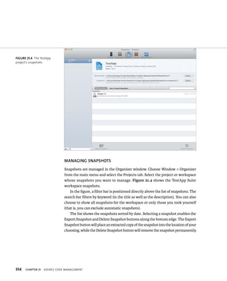 fiGURe 21 4 The TestApp 
project’s snapshots 
354 MANAGING SNAPShOTS 
Snapshots are managed in the Organizer window. Choose Window > Organizer 
from the main menu and select the Projects tab. Select the project or workspace 
whose snapshots you want to manage. Figure 21.4 shows the TestApp Suite 
workspace snapshots. 
In the figure, a filter bar is positioned directly above the list of snapshots. The 
search bar filters by keyword (in the title as well as the description). You can also 
choose to show all snapshots for the workspace or only those you took yourself 
(that is, you can exclude automatic snapshots). 
The list shows the snapshots sorted by date. Selecting a snapshot enables the 
Export Snapshot and Delete Snapshot buttons along the bottom edge. The Export 
Snapshot button will place an extracted copy of the snapshot into the location of your 
choosing, while the Delete Snapshot button will remove the snapshot permanently. 
ChAPTER 21 sourCe Code management 
 