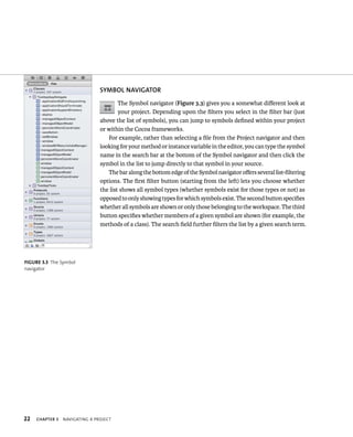 22 SyMBOl NAvIGATOR 
ChAPTER 3 navIgatIng a projeCt 
The Symbol navigator (Figure 3.3) gives you a somewhat different look at 
your project. Depending upon the filters you select in the filter bar (just 
above the list of symbols), you can jump to symbols defined within your project 
or within the Cocoa frameworks. 
For example, rather than selecting a file from the Project navigator and then 
looking for your method or instance variable in the editor, you can type the symbol 
name in the search bar at the bottom of the Symbol navigator and then click the 
symbol in the list to jump directly to that symbol in your source. 
The bar along the bottom edge of the Symbol navigator offers several list-filtering 
options. The first filter button (starting from the left) lets you choose whether 
the list shows all symbol types (whether symbols exist for those types or not) as 
opposed to only showing types for which symbols exist. The second button specifies 
whether all symbols are shown or only those belonging to the workspace. The third 
button specifies whether members of a given symbol are shown (for example, the 
methods of a class). The search field further filters the list by a given search term. 
fiGURe 3 3 The Symbol 
navigator 
 