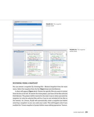 XCode snapsHots 355 
fiGURe 21 5 The snapshot 
chooser sheet 
RESTORING fROM A SNAPShOT 
You can restore a snapshot by choosing File > Restore Snapshot from the main 
menu. Select the snapshot from the list (Figure 21.5) and click Restore. 
A sheet will appear (Figure 21.6). Choose the specific files you want to restore 
from the list on the left. To restore the entire project, just leave all the files selected. 
Click Restore. The project will be restored to the state it was in when you took the 
snapshot (or only the selected files will be, if you’ve not included all the files in 
the restore). As a bonus, Xcode will automatically create a snapshot just before 
restoring a snapshot so you can undo your undo. This will happen only if you 
enabled the “Create snapshot of project before mass-editing operations” feature. 
fiGURe 21 6 The snapshot 
review sheet 
 