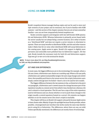 356 uSING AN scm system 
Xcode’s snapshots feature manages backup copies and can be used to store mul-tiple 
versions of your project and its resources, but if you’re familiar with SCM 
systems—and this section of the chapter assumes that you are at least somewhat 
familiar—you can see how comparatively limited snapshots are. 
Xcode currently supports and integrates with two well-known SCM systems: 
Git and Subversion (SVN). Whereas Subversion is primarily server-based (with 
the server usually but not always being a remote location), Git is what is known 
as a “distributed SCM” and does not require a server (remote or otherwise) to 
operate. There are many benefits to distributed SCMs, and this and other reasons 
make it likely that Git (or some other distributed SCM) will usurp Subversion in 
the coming years. Apple seems to agree. Xcode’s Git support is slightly more 
pervasive and noticeably more polished than its Subversion support. All that 
said, Xcode installs the necessary tools for both Git and Subversion support. 
Type man git or man svn in the terminal for details. 
Note: To learn more about Git, see http://xcodebook/gitimmersion; 
for SvN, see http://xcodebook.com/svnprimer. 
GIT AND SvN DIffERENCES 
In most cases, the biggest differences are in the terminology. For example, where a 
Git user clones, a Subversion user checks out a working copy. Where a Git user pulls, 
a Subversion user updates (and possibly merges). Git users stage changes and commit 
them, then possibly push them to the remote server (the origin); Subversion users 
simply commit (though don’t be fooled—there’s a lot to be said for Git’s model). 
The biggest difference between the two systems is that, as hinted at in the previ-ous 
paragraph, a Subversion user’s commit means the change becomes part of the 
repository (usually on a remote server from which it was checked out), whereas a Git 
user’s commit is a local operation. The Git user has a copy of the entire repository 
(and its full history) and can choose whether or not to push those changes to the 
origin (usually a central repository hosted on a server). Git commits can happen 
whether or not the remote server (the clone’s origin) is reachable. 
This chapter will focus on Xcode’s Git support only partly because Apple seems 
to have chosen sides. Mainly, Git gets the spotlight because Xcode provides, where 
possible, a homogenized user interface that works nearly the same way whether 
you’re using Git or Subversion. The differences, where there are any, are mild. 
Unless specifically mentioned, the differences are mostly those of terminology. 
ChAPTER 21 sourCe Code management 
 