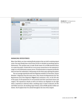 usIng an sCm system 357 
MANAGING REPOSITORIES 
More than likely, you have existing Xcode projects that are tied to existing reposi-tories. 
You may already have a local clone (in Git) or checked-out working copy (in 
Subversion). The quickest way to make Xcode aware of an SCM-attached status 
is to open the project. Xcode will try to set up any connections to the repository’s 
origin or to the Subversion remote server. If authentication is required and Xcode 
does not have the credentials, it will prompt you for them upon opening the project. 
You can manage repositories with the Organizer window. To view them, choose 
Window > Organizer from the main menu, then choose the Repositories tab. The 
Repositories tab of the Organizer (Figure 21.7) maintains a list, on the left side 
of the panel, of all repositories it’s encountered (and their associated clones and 
origins). The repository’s details as well as its history are displayed on the right 
when a repository is selected; when a working copy or clone is selected, the file 
and folder structure, the working copy’s history, and an SCM-specific toolbar are 
shown. You’ll explore this UI in detail throughout the rest of the chapter. 
fiGURe 21 7 The Repositories 
tab of the Organizer 
 