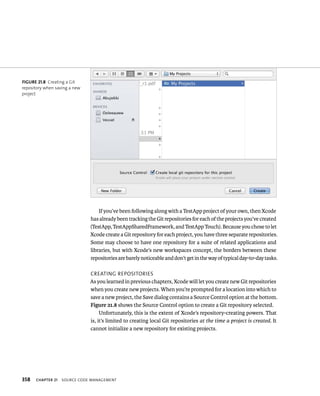 fiGURe 21 8 Creating a Git 
repository when saving a new 
project 
358 If you’ve been following along with a TestApp project of your own, then Xcode 
has already been tracking the Git repositories for each of the projects you’ve created 
(TestApp, TestAppSharedFramework, and TestApp Touch). Because you chose to let 
Xcode create a Git repository for each project, you have three separate repositories. 
Some may choose to have one repository for a suite of related applications and 
libraries, but with Xcode’s new workspaces concept, the borders between these 
repositories are barely noticeable and don’t get in the way of typical day-to-day tasks. 
CreatIng reposItorIes 
As you learned in previous chapters, Xcode will let you create new Git repositories 
when you create new projects. When you’re prompted for a location into which to 
save a new project, the Save dialog contains a Source Control option at the bottom. 
Figure 21.8 shows the Source Control option to create a Git repository selected. 
Unfortunately, this is the extent of Xcode’s repository-creating powers. That 
is, it’s limited to creating local Git repositories at the time a project is created. It 
cannot initialize a new repository for existing projects. 
ChAPTER 21 sourCe Code management 
 