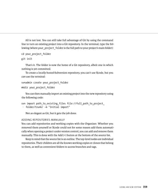 usIng an sCm system 359 
All is not lost. You can still take full advantage of Git by using the command 
line to turn an existing project into a Git repository. In the terminal, type the fol-lowing 
(where your_project_folder is the full path to your project’s main folder): 
cd your_project_folder 
git init 
That’s it. The folder is now the home of a Git repository, albeit one in which 
nothing is yet committed. 
To create a locally hosted Subversion repository, you can’t use Xcode, but you 
can use the terminal: 
svnadmin create your_project_folder 
mkdir your_project_folder 
You can then manually import an existing project into the new repository using 
the following code: 
svn import path_to_existing_files file://full_path_to_project_ 
p folder/trunk/ -m “Initial import” 
Not as elegant as Git, but it gets the job done. 
addIng reposItorIes manually 
You can add repositories and working copies with the Organizer. Whether you 
removed them yourself or Xcode could not for some reason add them automati-cally 
when opening a project under version control, you can add and remove them 
manually. This is done with the Add (+) button at the bottom of the source list. 
Keep in mind that the source list is an outline. The top-level nodes are individual 
repositories. Their children are all the known working copies or clones that belong 
to them, as well as convenient folders to access branches and tags. 
 
