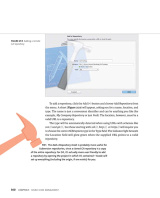 fiGURe 21 9 Adding a remote 
Git repository 
360 To add a repository, click the Add (+) button and choose Add Repository from 
the menu. A sheet (Figure 21.9) will appear, asking you for a name, location, and 
type. The name is just a convenient identifier and can be anything you like (for 
example, My Company Repository or just Fred). The location, however, must be a 
valid URL to a repository. 
The type will be automatically detected when using URLs with schemes like 
svn:// and git://, but those starting with ssh://, http://, or https:// will require you 
to choose the correct SCM system type in the Type field. The indicator light beneath 
the Location field will glow green when the supplied URL points to a valid 
repository. 
tip: The Add a Repository sheet is probably more useful for 
Subversion repositories, since a cloned Git repository is a copy 
of the entire repository. for Git, it’s actually more user friendly to add 
a repository by opening the project in which it’s contained—Xcode will 
set up everything (including the origin, if one exists) for you. 
ChAPTER 21 sourCe Code management 
 