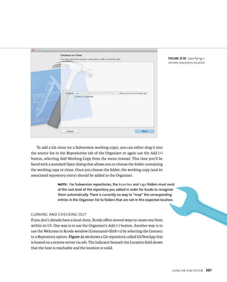 usIng an sCm system 361 
To add a Git clone (or a Subversion working copy), you can either drag it into 
the source list in the Repositories tab of the Organizer or again use the Add (+) 
button, selecting Add Working Copy from the menu instead. This time you’ll be 
faced with a standard Open dialog that allows you to choose the folder containing 
the working copy or clone. Once you choose the folder, the working copy (and its 
associated repository entry) should be added to the Organizer. 
ClonIng and CHeCkIng out 
If you don’t already have a local clone, Xcode offers several ways to create one from 
within its UI. One way is to use the Organizer’s Add (+) button. Another way is to 
use the Welcome to Xcode window (Command+Shift+1) by selecting the Connect 
to a Repository option. Figure 21.10 shows a Git repository called GitTestApp that 
is hosted on a remote server via ssh. The indicator beneath the Location field shows 
that the host is reachable and the location is valid. 
fiGURe 21 10 Specifying a 
remote repository location 
Note: for Subversion repositories, the branches and tags folders must exist 
at the root level of the repository you added in order for Xcode to recognize 
them automatically. There is currently no way to “map” the corresponding 
entries in the Organizer list to folders that are not in this expected location. 
 