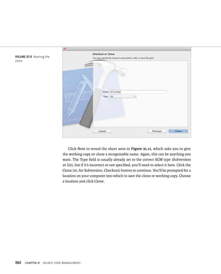 fiGURe 21 11 Naming the 
clone 
362 Click Next to reveal the sheet seen in Figure 21.11, which asks you to give 
the working copy or clone a recognizable name. Again, this can be anything you 
want. The Type field is usually already set to the correct SCM type (Subversion 
or Git), but if it’s incorrect or not specified, you’ll need to select it here. Click the 
Clone (or, for Subversion, Checkout) button to continue. You’ll be prompted for a 
location on your computer into which to save the clone or working copy. Choose 
a location and click Clone. 
ChAPTER 21 sourCe Code management 
 