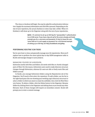 Note: It’s common to set up an SSh key for “passwordless” authentication 
to an SCM server. If you have a key set up for the server already and Xcode 
prompts you for a username and password, it’s best to leave the user-name 
field as it is and supply no password. for a Git-themed example 
usIng an sCm system 363 
The clone or checkout will begin. You may be asked for authentication informa-tion. 
Supply the necessary information and click OK to proceed. Depending on the 
size of your repository, the actual checkout or clone may take a while. When it’s 
finished, it will show up in the Organizer along with the rest of your repositories. 
of setting up an SSh key, see http://xcodebook.com/gitkey. 
PERfORMING ROuTINE SCM TASKS 
You’ve seen how to clone and generally manage your Git repositories. Now you’ll 
explore how to perform the more typical day-to-day SCM management tasks in 
Xcode and manage changes to your projects. 
managIng Folders In suBversIon 
Subversion works with files and folders; Git works with files or chunks (changed 
parts of files). For this reason, Subversion users need to make directory structure 
changes through Subversion, whereas Git users are able to freely move files and 
folders around. 
In Xcode, you manage Subversion folders using the Repositories tab of the 
Organizer. You’ll need to first select the repository. To add a folder, use the list in 
the right-hand pane (the one showing your working copy’s directory structure) to 
select a folder in which you want to create the subfolder, then click the New Direc-tory 
button. To delete a folder, click the Delete button in the Organizer. Rename 
folders by clicking them in the Organizer and editing them as you would any other 
filename. Each of these changes will require an immediate commit. Xcode will 
prompt you to enter a commit message. 
 