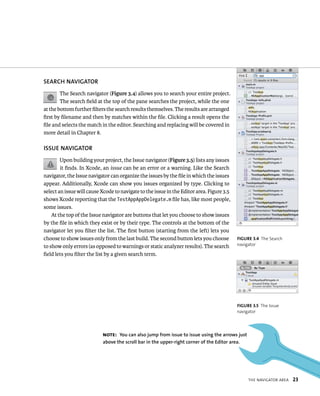 fiGURe 3 4 The Search 
navigator 
tHe navIgator area 23 
SEARCh NAvIGATOR 
The Search navigator (Figure 3.4) allows you to search your entire project. 
The search field at the top of the pane searches the project, while the one 
at the bottom further filters the search results themselves. The results are arranged 
first by filename and then by matches within the file. Clicking a result opens the 
file and selects the match in the editor. Searching and replacing will be covered in 
more detail in Chapter 8. 
ISSuE NAvIGATOR 
Upon building your project, the Issue navigator (Figure 3.5) lists any issues 
it finds. In Xcode, an issue can be an error or a warning. Like the Search 
navigator, the Issue navigator can organize the issues by the file in which the issues 
appear. Additionally, Xcode can show you issues organized by type. Clicking to 
select an issue will cause Xcode to navigate to the issue in the Editor area. Figure 3.5 
shows Xcode reporting that the TestAppAppDelegate.m file has, like most people, 
some issues. 
At the top of the Issue navigator are buttons that let you choose to show issues 
by the file in which they exist or by their type. The controls at the bottom of the 
navigator let you filter the list. The first button (starting from the left) lets you 
choose to show issues only from the last build. The second button lets you choose 
to show only errors (as opposed to warnings or static analyzer results). The search 
field lets you filter the list by a given search term. 
fiGURe 3 5 The Issue 
navigator 
Note: you can also jump from issue to issue using the arrows just 
above the scroll bar in the upper-right corner of the Editor area. 
 