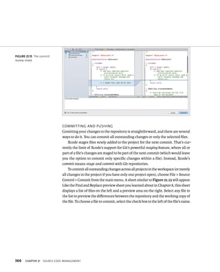 fiGURe 21 15 The commit 
review sheet 
366 CommIttIng and pusHIng 
Comitting your changes to the repository is straightforward, and there are several 
ways to do it. You can commit all outstanding changes or only the selected files. 
Xcode stages files newly added to the project for the next commit. That’s cur-rently 
the limit of Xcode’s support for Git’s powerful staging feature, where all or 
part of a file’s changes are staged to be part of the next commit (which would leave 
you the option to commit only specific changes within a file). Instead, Xcode’s 
commit means stage and commit with Git repositories. 
To commit all outstanding changes across all projects in the workspace (or merely 
all changes in the project if you have only one project open), choose File > Source 
Control > Commit from the main menu. A sheet similar to Figure 21.15 will appear. 
Like the Find and Replace preview sheet you learned about in Chapter 8, this sheet 
displays a list of files on the left and a preview area on the right. Select any file in 
the list to preview the differences between the repository and the working copy of 
the file. To choose a file to commit, select the check box to the left of the file’s name. 
ChAPTER 21 sourCe Code management 
 