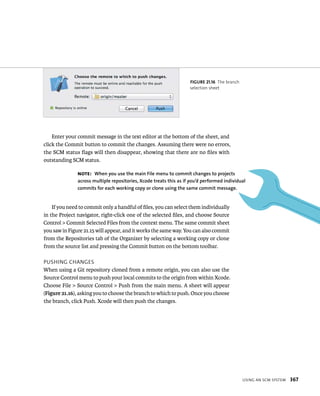 Note: When you use the main file menu to commit changes to projects 
across multiple repositories, Xcode treats this as if you’d performed individual 
commits for each working copy or clone using the same commit message. 
usIng an sCm system 367 
fiGURe 21 16 The branch 
selection sheet 
Enter your commit message in the text editor at the bottom of the sheet, and 
click the Commit button to commit the changes. Assuming there were no errors, 
the SCM status flags will then disappear, showing that there are no files with 
outstanding SCM status. 
If you need to commit only a handful of files, you can select them individually 
in the Project navigator, right-click one of the selected files, and choose Source 
Control > Commit Selected Files from the context menu. The same commit sheet 
you saw in Figure 21.15 will appear, and it works the same way. You can also commit 
from the Repositories tab of the Organizer by selecting a working copy or clone 
from the source list and pressing the Commit button on the bottom toolbar. 
pusHIng CHanges 
When using a Git repository cloned from a remote origin, you can also use the 
Source Control menu to push your local commits to the origin from within Xcode. 
Choose File > Source Control > Push from the main menu. A sheet will appear 
(Figure 21.16), asking you to choose the branch to which to push. Once you choose 
the branch, click Push. Xcode will then push the changes. 
 