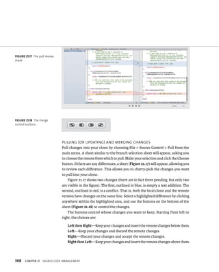 fiGURe 21 17 The pull review 
sheet 
fiGURe 21 18 The merge 
control buttons 
368 pullIng (or updatIng) and mergIng CHanges 
Pull changes into your clone by choosing File > Source Control > Pull from the 
main menu. A sheet similar to the branch selection sheet will appear, asking you 
to choose the remote from which to pull. Make your selection and click the Choose 
button. If there are any differences, a sheet (Figure 21.17) will appear, allowing you 
to review each difference. This allows you to cherry-pick the changes you want 
to pull into your clone. 
Figure 21.17 shows two changes (there are in fact three pending, but only two 
are visible in the figure). The first, outlined in blue, is simply a text addition. The 
second, outlined in red, is a conflict. That is, both the local clone and the remote 
version have changes on the same line. Select a highlighted difference by clicking 
anywhere within the highlighted area, and use the buttons on the bottom of the 
sheet (Figure 21.18) to control the changes. 
The buttons control whose changes you want to keep. Starting from left to 
right, the choices are: 
Left then Right—Keep your changes and insert the remote changes below them. 
Left—Keep your changes and discard the remote changes. 
Right—Discard your changes and accept the remote changes. 
Right then Left—Keep your changes and insert the remote changes above them. 
ChAPTER 21 sourCe Code management 
 