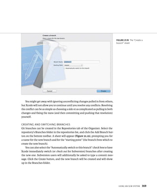 usIng an sCm system 369 
You might get away with ignoring unconflicting changes pulled in from others, 
but Xcode will not allow you to continue until you resolve any conflicts. Resolving 
the conflict can be as simple as choosing a side or as complicated as pulling in both 
changes and fixing the mess (and then committing and pushing that resolution) 
yourself. 
CreatIng and sWItCHIng BranCHes 
Git branches can be created in the Repositories tab of the Organizer. Select the 
repository’s Branches folder in the repositories list, and click the Add Branch but-ton 
on the bottom toolbar. A sheet will appear (Figure 21.19), prompting you for 
a name for the new branch and for the “starting point” (the branch from which to 
create the new branch). 
You can also select the “Automatically switch to this branch” check box to have 
Xcode immediately switch (or check out for Subversion) branches after creating 
the new one. Subversion users will additionally be asked to type a commit mes-sage. 
Click the Create button, and the new branch will be created and will show 
up in the Branches folder. 
fiGURe 21 19 The “Create a 
branch” sheet 
 