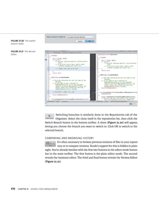 370 Switching branches is similarly done in the Repositories tab of the 
Organizer. Select the clone itself in the repositories list, then click the 
Switch Branch button in the bottom toolbar. A sheet (Figure 21.20) will appear, 
letting you choose the branch you want to switch to. Click OK to switch to the 
selected branch. 
ComparIng and BroWsIng HIstory 
It’s often necessary to browse previous versions of files in your reposi-tory 
ChAPTER 21 sourCe Code management 
or to compare versions. Xcode’s support for this is hidden in plain 
sight. You’re already familiar with the first two buttons in the editor mode button 
bar in the main toolbar. The first button is the plain editor mode. The second 
reveals the Assistant editor. The third and final button reveals the Version Editor 
(Figure 21.21). 
fiGURe 21 20 The switch 
branch sheet 
fiGURe 21 21 The Version 
Editor 
 