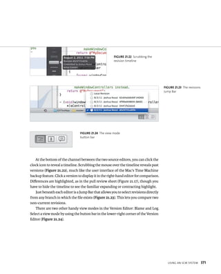 usIng an sCm system 371 
fiGURe 21 22 Scrubbing the 
revision timeline 
At the bottom of the channel between the two source editors, you can click the 
clock icon to reveal a timeline. Scrubbing the mouse over the timeline reveals past 
versions (Figure 21.22), much like the user interface of the Mac’s Time Machine 
backup feature. Click a version to display it in the right-hand editor for comparison. 
Differences are highlighted, as in the pull review sheet (Figure 21.17), though you 
have to hide the timeline to see the familiar expanding or contracting highlight. 
Just beneath each editor is a Jump Bar that allows you to select revisions directly 
from any branch in which the file exists (Figure 21.23). This lets you compare two 
non-current revisions. 
There are two other handy view modes in the Version Editor: Blame and Log. 
Select a view mode by using the button bar in the lower-right corner of the Version 
Editor (Figure 21.24). 
fiGURe 21 23 The revisions 
Jump Bar 
fiGURe 21 24 The view mode 
button bar 
 