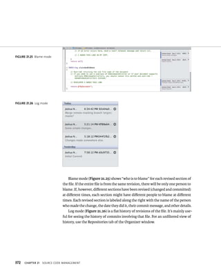 fiGURe 21 25 Blame mode 
fiGURe 21 26 Log mode 
372 Blame mode (Figure 21.25) shows “who is to blame” for each revised section of 
the file. If the entire file is from the same revision, there will be only one person to 
blame. If, however, different sections have been revised (changed and committed) 
at different times, each section might have different people to blame at different 
times. Each revised section is labeled along the right with the name of the person 
who made the change, the date they did it, their commit message, and other details. 
Log mode (Figure 21.26) is a flat history of revisions of the file. It’s mainly use-ful 
for seeing the history of commits involving that file. For an unfiltered view of 
history, use the Repositories tab of the Organizer window. 
ChAPTER 21 sourCe Code management 
 
