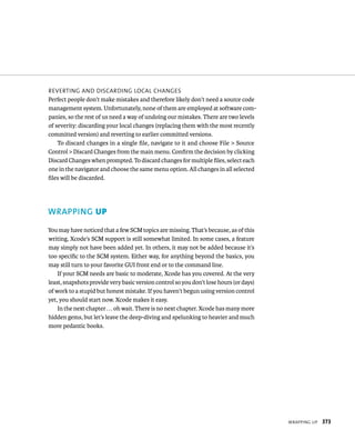 WrappIng up 373 
revertIng and dIsCardIng loCal CHanges 
Perfect people don’t make mistakes and therefore likely don’t need a source code 
management system. Unfortunately, none of them are employed at software com-panies, 
so the rest of us need a way of undoing our mistakes. There are two levels 
of severity: discarding your local changes (replacing them with the most recently 
committed version) and reverting to earlier committed versions. 
To discard changes in a single file, navigate to it and choose File > Source 
Control > Discard Changes from the main menu. Confirm the decision by clicking 
Discard Changes when prompted. To discard changes for multiple files, select each 
one in the navigator and choose the same menu option. All changes in all selected 
files will be discarded. 
WRAPPING up 
You may have noticed that a few SCM topics are missing. That’s because, as of this 
writing, Xcode’s SCM support is still somewhat limited. In some cases, a feature 
may simply not have been added yet. In others, it may not be added because it’s 
too specific to the SCM system. Either way, for anything beyond the basics, you 
may still turn to your favorite GUI front end or to the command line. 
If your SCM needs are basic to moderate, Xcode has you covered. At the very 
least, snapshots provide very basic version control so you don’t lose hours (or days) 
of work to a stupid but honest mistake. If you haven’t begun using version control 
yet, you should start now. Xcode makes it easy. 
In the next chapter . . . oh wait. There is no next chapter. Xcode has many more 
hidden gems, but let’s leave the deep-diving and spelunking to heavier and much 
more pedantic books. 
 