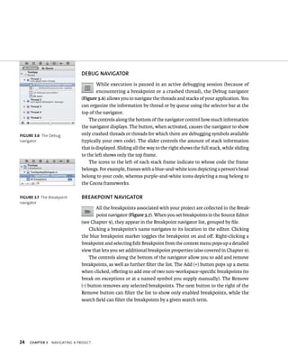 24 DEBuG NAvIGATOR 
ChAPTER 3 navIgatIng a projeCt 
While execution is paused in an active debugging session (because of 
encountering a breakpoint or a crashed thread), the Debug navigator 
(Figure 3.6) allows you to navigate the threads and stacks of your application. You 
can organize the information by thread or by queue using the selector bar at the 
top of the navigator. 
The controls along the bottom of the navigator control how much information 
the navigator displays. The button, when activated, causes the navigator to show 
only crashed threads or threads for which there are debugging symbols available 
(typically your own code). The slider controls the amount of stack information 
that is displayed. Sliding all the way to the right shows the full stack, while sliding 
to the left shows only the top frame. 
The icons to the left of each stack frame indicate to whose code the frame 
belongs. For example, frames with a blue-and-white icon depicting a person’s head 
belong to your code, whereas purple-and-white icons depicting a mug belong to 
the Cocoa frameworks. 
BREAKPOINT NAvIGATOR 
All the breakpoints associated with your project are collected in the Break-point 
navigator (Figure 3.7). When you set breakpoints in the Source Editor 
(see Chapter 9), they appear in the Breakpoint navigator list, grouped by file. 
Clicking a breakpoint’s name navigates to its location in the editor. Clicking 
the blue breakpoint marker toggles the breakpoint on and off. Right-clicking a 
breakpoint and selecting Edit Breakpoint from the context menu pops up a detailed 
view that lets you set additional breakpoint properties (also covered in Chapter 9). 
The controls along the bottom of the navigator allow you to add and remove 
breakpoints, as well as further filter the list. The Add (+) button pops up a menu 
when clicked, offering to add one of two non-workspace-specific breakpoints (to 
break on exceptions or at a named symbol you supply manually). The Remove 
(-) button removes any selected breakpoints. The next button to the right of the 
Remove button can filter the list to show only enabled breakpoints, while the 
search field can filter the breakpoints by a given search term. 
fiGURe 3 6 The Debug 
navigator 
fiGURe 3 7 The Breakpoint 
navigator 
 