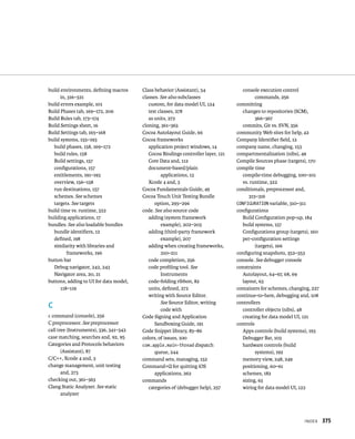 IndeX 375 
build environments, defining macros 
in, 316–321 
build errors example, 101 
Build Phases tab, 169–172, 206 
Build Rules tab, 173–174 
Build Settings sheet, 16 
Build Settings tab, 165–168 
build systems, 155–193 
build phases, 158, 169–172 
build rules, 158 
Build settings, 157 
configurations, 157 
entitlements, 191–193 
overview, 156–158 
run destinations, 157 
schemes. See schemes 
targets. See targets 
build time vs. runtime, 322 
building applications, 17 
bundles. See also loadable bundles 
bundle identifiers, 12 
defined, 198 
similarity with libraries and 
frameworks, 196 
button bar 
Debug navigator, 242, 243 
Navigator area, 20, 21 
buttons, adding to UI for data model, 
118–119 
C 
c command (console), 256 
C preprocessor. See preprocessor 
call tree (Instruments), 336, 341–342 
case matching, searches and, 92, 95 
Categories and Protocols behaviors 
(Assistant), 87 
C/C++, Xcode 4 and, 3 
change management, unit testing 
and, 273 
checking out, 361–363 
Clang Static Analyzer. See static 
analyzer 
Class behavior (Assistant), 54 
classes. See also subclasses 
custom, for data model UI, 124 
test classes, 278 
as units, 272 
cloning, 361–363 
Cocoa Autolayout Guide, 66 
Cocoa frameworks 
application project windows, 14 
Cocoa Bindings controller layer, 121 
Core Data and, 112 
document-based/plain 
applications, 13 
Xcode 4 and, 3 
Cocoa Fundamentals Guide, 49 
Cocoa Touch Unit Testing Bundle 
option, 295–296 
code. See also source code 
adding (system framework 
example), 202–203 
adding (third-party framework 
example), 207 
adding when creating frameworks, 
210–211 
code completion, 256 
code profiling tool. See 
Instruments 
code-folding ribbon, 82 
units, defined, 272 
writing with Source Editor. 
See Source Editor, writing 
code with 
Code Signing and Application 
Sandboxing Guide, 191 
Code Snippet library, 85–86 
colors, of issues, 100 
com.apple.main-thread dispatch 
queue, 244 
command sets, managing, 152 
Command+Q for quitting iOS 
applications, 262 
commands 
categories of (debugger help), 257 
console execution control 
commands, 256 
committing 
changes to repositories (SCM), 
366–367 
commits, Git vs. SVN, 356 
community Web sites for help, 42 
Company Identifier field, 12 
company name, changing, 153 
compartmentalization (nibs), 49 
Compile Sources phase (targets), 170 
compile time 
compile-time debugging, 100–101 
vs. runtime, 322 
conditionals, preprocessor and, 
315–316 
CONFIGURATION variable, 310–311 
configurations 
Build Configuration pop-up, 184 
build systems, 157 
Configurations group (targets), 160 
per-configuration settings 
(targets), 166 
configuring snapshots, 352–353 
console. See debugger console 
constraints 
Autolayout, 64–67, 68, 69 
layout, 63 
containers for schemes, changing, 227 
continue-to-here, debugging and, 108 
controllers 
controller objects (nibs), 48 
creating for data model UI, 121 
controls 
Apps controls (build systems), 193 
Debugger Bar, 103 
hardware controls (build 
systems), 192 
memory view, 248, 249 
positioning, 60–61 
schemes, 182 
sizing, 63 
wiring for data model UI, 122 
 