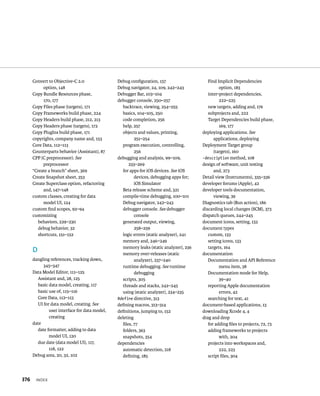 Convert to Objective-C 2.0 
option, 148 
Copy Bundle Resources phase, 
170, 177 
Copy Files phase (targets), 171 
Copy Frameworks build phase, 224 
Copy Headers build phase, 212, 213 
Copy Headers phase (targets), 172 
Copy PlugIns build phase, 171 
copyrights, company name and, 153 
Core Data, 112–113 
Counterparts behavior (Assistant), 87 
CPP (C preprocessor). See 
preprocessor 
“Create a branch” sheet, 369 
Create Snapshot sheet, 353 
Create Superclass option, refactoring 
and, 147–148 
custom classes, creating for data 
model UI, 124 
custom find scopes, 92–94 
customizing 
behaviors, 229–230 
debug behavior, 32 
shortcuts, 151–152 
D 
dangling references, tracking down, 
345–347 
Data Model Editor, 111–125 
Assistant and, 28, 125 
basic data model, creating, 117 
basic use of, 115–116 
Core Data, 112–113 
UI for data model, creating. See 
x 
user interface for data model, 
creating 
date 
date formatter, adding to data 
model UI, 120 
due date (data model UI), 117, 
118, 122 
Debug area, 20, 32, 102 
Debug configuration, 157 
Debug navigator, 24, 109, 242–243 
Debugger Bar, 103–104 
debugger console, 250–257 
backtrace, viewing, 254–255 
basics, 104–105, 250 
code completion, 256 
help, 257 
objects and values, printing, 
251–254 
program execution, controlling, 
256 
debugging and analysis, 99–109, 
233–269 
for apps for iOS devices. See iOS 
devices, debugging apps for; 
iOS Simulator 
Beta release scheme and, 321 
compile-time debugging, 100–101 
Debug navigator, 242–243 
debugger console. See debugger 
console 
generated output, viewing, 
258–259 
logic errors (static analyzer), 241 
memory and, 246–249 
memory leaks (static analyzer), 236 
memory over-releases (static 
analyzer), 237–240 
runtime debugging. See runtime 
debugging 
scripts, 305 
threads and stacks, 242–245 
using (static analyzer), 234–235 
#define directive, 313 
defining macros, 313–314 
definitions, jumping to, 152 
deleting 
files, 77 
folders, 363 
snapshots, 354 
dependencies 
automatic detection, 218 
defining, 185 
Find Implicit Dependencies 
option, 183 
inter-project dependencies, 
222–225 
new targets, adding and, 176 
subprojects and, 222 
Target Dependencies build phase, 
169, 177 
deploying applications. See 
applications, deploying 
Deployment Target group 
(targets), 160 
-description method, 108 
design of software, unit testing 
and, 273 
Detail view (Instruments), 335–336 
developer forums (Apple), 42 
developer tools documentation, 
viewing, 39 
Diagnostics tab (Run action), 186 
discarding local changes (SCM), 373 
dispatch queues, 244–245 
document icons, setting, 133 
document types 
custom, 133 
setting icons, 133 
targets, 164 
documentation 
Documentation and API Reference 
menu item, 38 
Documentation mode for Help, 
39–40 
reporting Apple documentation 
errors, 42 
searching for text, 41 
document-based applications, 13 
downloading Xcode 4, 4 
drag and drop 
for adding files to projects, 72, 73 
adding frameworks to projects 
with, 204 
projects into workspaces and, 
222, 223 
script files, 304 
 