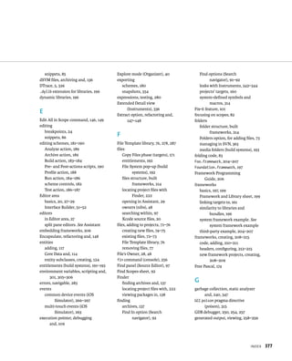 IndeX 377 
snippets, 85 
dSYM files, archiving and, 136 
DTrace, 5, 326 
.dylib extension for libraries, 196 
dynamic libraries, 196 
E 
Edit All in Scope command, 146, 149 
editing 
breakpoints, 24 
snippets, 86 
editing schemes, 181–190 
Analyze action, 189 
Archive action, 189 
Build action, 183–184 
Pre- and Post-actions scripts, 190 
Profile action, 188 
Run action, 184–186 
scheme controls, 182 
Test action, 186–187 
Editor area 
basics, 20, 27–29 
Interface Builder, 51–52 
editors 
in Editor area, 27 
split pane editors. See Assistant 
embedding frameworks, 206 
Encapsulate, refactoring and, 148 
entities 
adding, 117 
Core Data and, 114 
entity subclasses, creating, 124 
entitlements (build systems), 191–193 
environment variables, scripting and, 
301, 305–306 
errors, navigable, 283 
events 
common device events (iOS 
Simulator), 266–267 
multi-touch events (iOS 
Simulator), 263 
execution pointer, debugging 
and, 109 
Explore mode (Organizer), 40 
exporting 
schemes, 180 
snapshots, 354 
expressions, testing, 280 
Extended Detail view 
(Instruments), 336 
Extract option, refactoring and, 
147–148 
F 
File Template library, 76, 278, 287 
files 
Copy Files phase (targets), 171 
entitlements, 192 
File System pop-up (build 
systems), 192 
files structure, built 
frameworks, 214 
locating project files with 
Finder, 222 
opening in Assistant, 29 
owners (nibs), 48 
searching within, 97 
Xcode source files, 20 
files, adding to projects, 71–76 
creating new files, 74–75 
existing files, 72–73 
File Template library, 76 
removing files, 77 
File’s Owner, 28, 48 
fin command (console), 256 
Find panel (Source Editor), 97 
Find Scopes sheet, 92 
Finder 
finding archives and, 137 
locating project files with, 222 
viewing packages in, 138 
finding 
archives, 137 
Find In option (Search 
navigator), 92 
Find options (Search 
navigator), 91–92 
leaks with Instruments, 342–344 
projects' targets, 160 
system-defined symbols and 
macros, 314 
Fix-it feature, 101 
focusing on scopes, 82 
folders 
folder structure, built 
frameworks, 214 
Folders option, for adding files, 73 
managing in SVN, 363 
media folders (build systems), 193 
folding code, 83 
Foo.framework, 204–207 
Foundation.framework, 197 
Framework Programming 
Guide, 206 
frameworks 
basics, 197, 199 
Framework and Library sheet, 199 
linking targets to, 161 
similarity to libraries and 
bundles, 196 
system framework example. See 
system framework example 
third-party example, 204–207 
frameworks, creating, 208–215 
code, adding, 210–211 
headers, configuring, 212–215 
new framework projects, creating, 
208–209 
Free Pascal, 174 
G 
garbage collection, static analyzer 
and, 240, 347 
GCC poison pragma directive 
(poison), 315 
GDB debugger, 250, 254, 257 
generated output, viewing, 258–259 
 