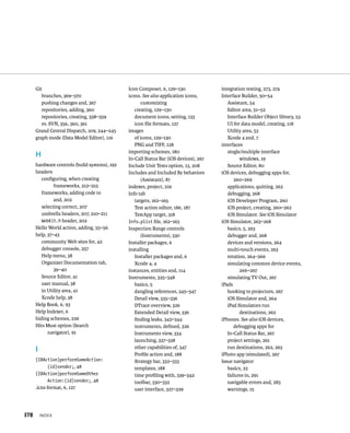 Git 
branches, 369–370 
pushing changes and, 367 
repositories, adding, 360 
repositories, creating, 358–359 
vs. SVN, 356, 360, 361 
Grand Central Dispatch, 109, 244–245 
graph mode (Data Model Editor), 116 
H 
hardware controls (build systems), 192 
headers 
configuring, when creating 
x 
frameworks, 212–215 
frameworks, adding code to 
and, 202 
selecting correct, 207 
umbrella headers, 207, 210–211 
WebKit.h header, 202 
Hello World action, adding, 55–56 
help, 37–43 
community Web sites for, 42 
debugger console, 257 
Help menu, 38 
Organizer Documentation tab, 
39–40 
Source Editor, 41 
user manual, 38 
in Utility area, 41 
Xcode help, 38 
Help Book, 6, 93 
Help Indexer, 6 
hiding schemes, 226 
Hits Must option (Search 
navigator), 91 
I 
(IBAction)performSomeAction: 
(id)sender;, 48 
(IBAction)performSomeOther 
Action:(id)sender;, 48 
.icns format, 6, 127 
Icon Composer, 6, 129–130 
icons. See also application icons, 
customizing 
creating, 129–130 
document icons, setting, 133 
icon file formats, 127 
images 
of icons, 129–130 
PNG and TIFF, 128 
importing schemes, 180 
In-Call Status Bar (iOS devices), 267 
Include Unit Tests option, 13, 208 
Includes and Included By behaviors 
(Assistant), 87 
indexes, project, 219 
Info tab 
targets, 162–165 
Test action editor, 186, 187 
TestApp target, 318 
Info.plist file, 162–163 
Inspection Range controls 
(Instruments), 330 
Installer packages, 6 
installing 
Installer packages and, 6 
Xcode 4, 4 
instances, entities and, 114 
Instruments, 325–348 
basics, 5 
dangling references, 345–347 
Detail view, 335–336 
DTrace overview, 326 
Extended Detail view, 336 
finding leaks, 342–344 
instruments, defined, 326 
Instruments view, 334 
launching, 337–338 
other capabilities of, 347 
Profile action and, 188 
Strategy bar, 332–333 
templates, 188 
time profiling with, 339–342 
toolbar, 330–332 
user interface, 327–329 
integration testing, 273, 274 
Interface Builder, 50–54 
Assistant, 54 
Editor area, 51–52 
Interface Builder Object library, 53 
UI for data model, creating, 118 
Utility area, 53 
Xcode 4 and, 7 
interfaces 
single/multiple interface 
windows, 19 
Source Editor, 80 
iOS devices, debugging apps for, 
260–269 
applications, quitting, 262 
debugging, 268 
iOS Developer Program, 260 
iOS project, creating, 260–262 
iOS Simulator. See iOS Simulator 
iOS Simulator, 263–268 
basics, 5, 263 
debugger and, 268 
devices and versions, 264 
multi-touch events, 263 
rotation, 264–266 
simulating common device events, 
266–267 
simulating TV Out, 267 
iPads 
hooking to projectors, 267 
iOS Simulator and, 264 
iPad Simulators run 
destinations, 262 
iPhones. See also iOS devices, 
debugging apps for 
In-Call Status Bar, 267 
project settings, 261 
run destinations, 262, 263 
iPhoto app (simulated), 267 
Issue navigator 
basics, 23 
failures in, 291 
navigable errors and, 283 
warnings, 15 
 