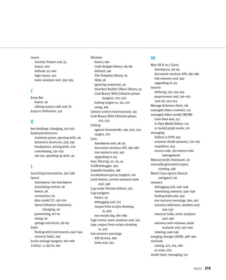 IndeX 379 
issues 
Activity Viewer and, 33 
basics, 100 
defined, 23, 100 
logic issues, 241 
static analyzer and, 234–235 
J 
Jump Bar 
basics, 26 
editing source code and, 81 
Jump to Definition, 152 
K 
key bindings, changing, 151–152 
keyboard shortcuts 
Assistant panes, opening with, 29 
behaviors shortcuts, 229, 230 
breakpoints, setting with, 106 
customizing, 151–152 
tab use, speeding up with, 34 
L 
launching Instruments, 337–338 
layout 
Autolayout. See Autolayout 
Autosizing control, 59 
basics, 58 
constraints, 63 
data model UI, 118–120 
layout behavior (Assistant), 
changing, 30 
positioning, 60–61 
sizing, 62 
springs and struts, 59–63 
leaks 
finding with Instruments, 342–344 
memory leaks, 236 
levels settings (targets), 167–168 
libobjc.a.dylib, 196 
libraries 
basics, 196 
Code Snippet library, 85–86 
defined, 196 
File Template library, 76 
Help, 38 
ignoring unwanted, 40 
Interface Builder Object library, 53 
Link Binary With Libraries phase 
(targets), 170, 222 
linking targets to, 161, 170 
using, 199 
Library control (Instruments), 331 
Link Binary With Libraries phase, 
170, 222 
linking 
against frameworks, 199, 205, 224 
targets, 170 
Lion 
Autolayout and, 58, 63 
document versions API, 185–186 
low memory and, 342 
upgrading to, 64 
lists, filtering, 22, 23, 24 
LLDB debugger, 250 
loadable bundles, 198 
Localizations group (targets), 161 
Lock button, current memory view 
and, 248 
Log mode (Version Editor), 372 
Log navigator 
basics, 25 
debugging and, 101 
output from scripts showing 
in, 302 
test results log, 281–282 
logic errors, static analyzer and, 241 
logs, output from scripts showing 
in, 302 
low memory warnings 
iOS devices, 266 
leaks and, 342 
M 
Mac OS X 10.7 (Lion) 
Autolayout, 63–64 
document versions API, 185–186 
low memory and, 342 
upgrading to, 64 
macros 
defining, 150, 313–314 
preprocessor and, 316–321 
uses for, 313–314 
Manage Schemes sheet, 181 
managed object contexts, 114 
managed object model (MOM) 
Core Data and, 113 
in Data Model Editor, 115 
in model graph mode, 116 
managing 
folders in SVN, 363 
schemes (build systems), 179–181 
snapshots, 354 
source code. See source code 
management 
Manual mode (Assistant), 30 
manually generated output, 
viewing, 258 
Match Case option (Search 
navigator), 92 
memory 
debugging and, 246–249 
examining contents, 246–249 
finding leaks and, 342 
low memory warnings, 266, 342 
memory addresses, zombies and, 
345–347 
memory leaks, static analyzer 
and, 236 
memory over-releases, static 
analyzer and, 237–240 
viewing, 248–249 
merging changes (SCM), 368–369 
methods 
testing, 272, 274, 280 
as units, 272 
model layer, managing, 112 
 