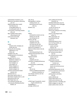 modernization of projects, 15–16 
Modernize Loop option, refactoring 
and, 148 
MOM (managed object model) 
Core Data and, 113 
in Data Model Editor, 115 
in model graph mode, 116 
mouse pointer, examining variables 
with, 108 
Move Up/Move Down option, 
refactoring and, 148 
multi-touch events (iOS 
Simulator), 263 
N 
names 
company name, changing, 153 
testing, 286, 292 
naming. See also renaming 
applications, 12–13 
clones, 362 
navigable errors, 283 
navigating projects. See projects, 
navigating 
Navigator area, 20, 21–25 
Breakpoint navigator, 24 
Debug navigator, 24 
Issue navigator, 23 
Log navigator, 25 
Project navigator, 21 
Search navigator, 23 
Symbol navigator, 22 
network communication (build 
systems), 192 
New File sheet, 74 
New Project options sheet, 12 
New Project template sheet, 11, 260 
New Scheme sheet, 180 
New Target sheet, 175 
next command (console), 256 
.nib extension (NextStep Interface 
Builder), 48 
x 
nibs, 48–49 
NSManagedObject subclass 
creating custom, 124 
generating accessor source 
code, 124 
NSZombie, 345 
O 
objects 
printing from console, 251–253 
testing, 274, 279, 280 
unit testing and, 272 
OCUnit, 278–283 
assertions, 279–280 
navigable errors, 283 
test results log, 281–282 
test targets and classes, 278 
Options bar (templates), 11 
Options tab (Run action), 185–186 
Organizer 
preventing opening of, 309 
Organizer Documentation tab for 
Help, 39–40 
Organizer window 
basics, 35 
snapshots and, 354 
orientation, changing (iOS devices), 
264–266 
outdated projects, modernizing, 
15–16 
outlets 
nibs, 48–49 
Outlets and Referencing Outlets 
behaviors (Assistant), 54 
over-releases, memory, 237–240 
owners (nibs), 48 
P 
p (NSUInteger)[[googleURL scheme] 
length] command, 253 
PackageMaker, 6 
packages, defined, 138 
panes, adding and removing 
(Assistant), 29 
Parallelize Build option, 183, 184 
Pause/Continue button (Debugger 
Bar), 103 
.pch file, for macros, 313 
persistent stores, 113 
Person class, adding for unit testing, 
284–286 
plug-ins, Copy PlugIns build 
phase, 171 
PNG (.png) images, 128 
po command, 251, 253 
poison, 315 
positioning (layout), 60–61 
positiveFlag variable, 241 
post-action scripts 
custom, 300–302 
schemes, 190 
post-Build-action actions, 301 
pragma mark directive, 150, 313 
pre- and post-action editor, 
300–301 
pre- and post-actions scripts 
custom, 300–302 
schemes, 190 
preprocessor, 313–322 
compile or build time vs. 
runtime, 322 
conditionals, 315–316 
macros, 150, 313–314, 316–321 
poison, 315 
previewing replacements, 95–96 
printenv command, environment 
variables and, 305 
printing objects and values, 
251–254 
probes, defined, 326 
Product Name field, 12–13 
Profile action (schemes), 188 
program execution, controlling, 256 
Project navigator, 21, 363, 365 
project options sheet, 208, 209 
 