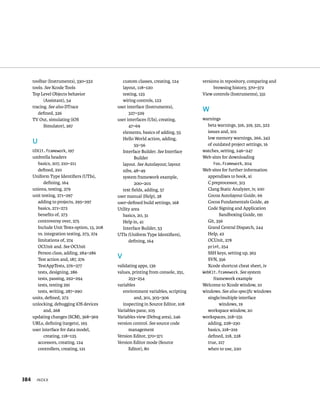 toolbar (Instruments), 330–332 
tools. See Xcode Tools 
Top Level Objects behavior 
(Assistant), 54 
tracing. See also DTrace 
defined, 326 
TV Out, simulating (iOS 
Simulator), 267 
U 
UIKit.framework, 197 
umbrella headers 
basics, 207, 210–211 
defined, 210 
Uniform Type Identifiers (UTIs), 
defining, 164 
unions, testing, 279 
unit testing, 271–297 
adding to projects, 295–297 
basics, 271–272 
benefits of, 273 
controversy over, 275 
Include Unit Tests option, 13, 208 
vs. integration testing, 273, 274 
limitations of, 274 
OCUnit and. See OCUnit 
Person class, adding, 284–286 
Test action and, 187, 276 
TestAppTests, 276–277 
tests, designing, 286 
tests, passing, 292–294 
tests, testing 291 
tests, writing, 287–290 
units, defined, 272 
unlocking, debugging iOS devices 
and, 268 
updating changes (SCM), 368–369 
URLs, defining (targets), 165 
user interface for data model, 
creating, 118–125 
accessors, creating, 124 
controllers, creating, 121 
x 
custom classes, creating, 124 
layout, 118–120 
testing, 123 
wiring controls, 122 
user interface (Instruments), 
327–329 
user interfaces (UIs), creating, 
47–69 
elements, basics of adding, 55 
Hello World action, adding, 
55–56 
Interface Builder. See Interface 
Builder 
layout. See Autolayout; layout 
nibs, 48–49 
system framework example, 
200–201 
text fields, adding, 57 
user manual (Help), 38 
user-defined build settings, 168 
Utility area 
basics, 20, 31 
Help in, 41 
Interface Builder, 53 
UTIs (Uniform Type Identifiers), 
defining, 164 
V 
validating apps, 139 
values, printing from console, 251, 
253–254 
variables 
environment variables, scripting 
and, 301, 305–306 
inspecting in Source Editor, 108 
Variables pane, 105 
Variables view (Debug area), 246 
version control. See source code 
management 
Version Editor, 370–371 
Version Editor mode (Source 
Editor), 80 
versions in repository, comparing and 
browsing history, 370–372 
View controls (Instruments), 331 
W 
warnings 
beta warnings, 316, 319, 321, 322 
issues and, 101 
low memory warnings, 266, 342 
of outdated project settings, 16 
watches, setting, 246–247 
Web sites for downloading 
Foo.framework, 204 
Web sites for further information 
appendixes to book, xi 
C preprocessor, 313 
Clang Static Analyzer, iv, 100 
Cocoa Autolayout Guide, 66 
Cocoa Fundamentals Guide, 49 
Code Signing and Application 
Sandboxing Guide, 191 
Git, 356 
Grand Central Dispatch, 244 
Help, 42 
OCUnit, 278 
print, 254 
SSH keys, setting up, 363 
SVN, 356 
Xcode shortcut cheat sheet, iv 
WebKit.framework. See system 
framework example 
Welcome to Xcode window, 10 
windows. See also specific windows 
single/multiple interface 
windows, 19 
workspace window, 20 
workspaces, 218–231 
adding, 228–230 
basics, 218–219 
defined, 218, 228 
true, 217 
when to use, 220 
 