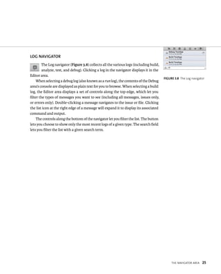 tHe navIgator area 25 
lOG NAvIGATOR 
The Log navigator (Figure 3.8) collects all the various logs (including build, 
analyze, test, and debug). Clicking a log in the navigator displays it in the 
Editor area. 
When selecting a debug log (also known as a run log), the contents of the Debug 
area’s console are displayed as plain text for you to browse. When selecting a build 
log, the Editor area displays a set of controls along the top edge, which let you 
filter the types of messages you want to see (including all messages, issues only, 
or errors only). Double-clicking a message navigates to the issue or file. Clicking 
the list icon at the right edge of a message will expand it to display its associated 
command and output. 
The controls along the bottom of the navigator let you filter the list. The button 
lets you choose to show only the most recent logs of a given type. The search field 
lets you filter the list with a given search term. 
fiGURe 3 8 The Log navigator 
 