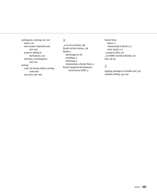 IndeX 385 
workspaces, creating, 221–227 
basics, 221 
inter-project dependencies, 
222–225 
projects, adding to 
workspaces, 222 
schemes, in workspaces, 
226–227 
writing 
code. See Source Editor, writing 
code with 
unit tests, 287–290 
X 
.xcarchive format, 138 
Xcode Archive format, 138 
Xcode 4 
advantages of, xii 
installing, 4 
obtaining, 4 
relationship to Xcode Tools, 3 
Xcode integrated development 
environment (IDE), 5 
Xcode Tools 
basics, 3 
relationship to Xcode 4, 3 
tools, listed, 5–7 
.xcodeproj files, 217 
.xib (XML Interface Builder), 48 
xibs, 48–49 
Z 
zipping, packages or bundles and, 139 
zombies, killing, 345–347 
 
