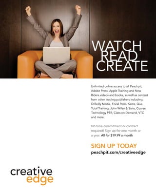 Unlimited online access to all Peachpit, 
Adobe Press, Apple Training and New 
Riders videos and books, as well as content 
from other leading publishers including: 
O’Reilly Media, Focal Press, Sams, Que, 
Total Training, John Wiley & Sons, Course 
Technology PTR, Class on Demand, VTC 
and more. 
No time commitment or contract 
required! Sign up for one month or 
a year. All for $19.99 a month 
Sign up today 
peachpit.com/creativeedge 
 
